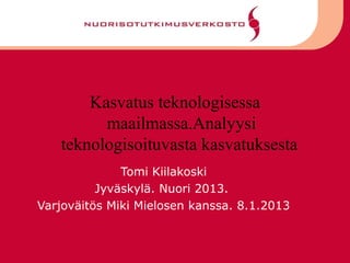 Kasvatus teknologisessa
         maailmassa.Analyysi
   teknologisoituvasta kasvatuksesta
              Tomi Kiilakoski
          Jyväskylä. Nuori 2013.
Varjoväitös Miki Mielosen kanssa. 8.1.2013
 