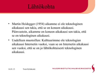 Lähtökohta

• Martin Heidegger (1954) aikamme ei ole teknologinen
  aikakausi sen takia, että se on koneen aikakausi.
  Päinvastoin, aikamme on koneen aikakausi sen takia, että
  se on teknologinen aikakausi.
• Uudelleen muotoillen: Kulttuurimme ole teknologian
  aikakausi Internetin vuoksi, vaan se on Internetin aikakausi
  sen vuoksi, että se on jo lähtökohtaisesti teknologinen
  aikakausi.




16.01.13   Tomi Kiilakoski
 