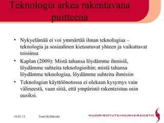 Teknologia arkea rakentavana
         puitteena

 • Nykyelämää ei voi ymmärtää ilman teknologiaa –
   teknologia ja sosiaalinen kietoutuvat yhteen ja vaikuttavat
   toisiinsa
 • Kaplan (2009): Mistä tahansa löydämme ihmisiä,
   löydämme suhteita teknologioihin; mistä tahansa
   löydämme teknologiaa, löydämme suhteita ihmisiin
 • Teknologian käyttöönotossa ei olekaan kysymys vain
   välineestä, vaan siitä, että ympäristö rakenteistuu osin
   uusiksi.


 16.01.13   Tomi Kiilakoski
 