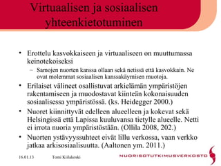 Virtuaalisen ja sosiaalisen
        yhteenkietotuminen

• Erottelu kasvokkaiseen ja virtuaaliseen on muuttumassa
  keinotekoiseksi
     – Samojen nuorten kanssa ollaan sekä netissä että kasvokkain. Ne
       ovat molemmat sosiaalisen kanssakäymisen muotoja.
• Erilaiset välineet osallistuvat arkielämän ympäristöjen
  rakentamiseen ja muodostavat kiinteän kokonaisuuden
  sosiaalisessa ympäristössä. (ks. Heidegger 2000.)
• Nuoret kiinnittyvät edelleen alueelleen ja kokevat sekä
  Helsingissä että Lapissa kuuluvansa tietylle alueelle. Netti
  ei irrota nuoria ympäristöstään. (Ollila 2008, 202.)
• Nuorten ystävyyssuhteet eivät lillu verkossa, vaan verkko
  jatkaa arkisosiaalisuutta. (Aaltonen ym. 2011.)
16.01.13     Tomi Kiilakoski
 
