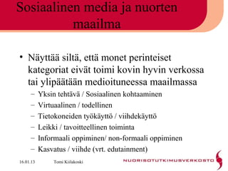 Sosiaalinen media ja nuorten
          maailma

• Näyttää siltä, että monet perinteiset
  kategoriat eivät toimi kovin hyvin verkossa
  tai ylipäätään medioituneessa maailmassa
     –     Yksin tehtävä / Sosiaalinen kohtaaminen
     –     Virtuaalinen / todellinen
     –     Tietokoneiden työkäyttö / viihdekäyttö
     –     Leikki / tavoitteellinen toiminta
     –     Informaali oppiminen/ non-formaali oppiminen
     –     Kasvatus / viihde (vrt. edutainment)
16.01.13       Tomi Kiilakoski
 