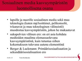 Sosiaalinen media kasvuympäristön
        luonnollisena osana

  • lapsille ja nuorille sosiaalinen media sekä muu
    teknologia (kuten mp3soittimet, pelikonsolit,
    tvkanavat ja muu teknologinen välineistö)
    muodostaa kasvuympäristön, johon he mukautuvat
  • sukupolvien välinen ero: on eri asia kohdata
    medioiden maailma olemassaolevana
    kasvuympäristönä, kuin tutustua siihen
    kokemukseen tulevana uutena elementtinä
  • Berger & Luckmann: Primäärisosiaalisaation ja
    sekundäärisosialisaation ero
  16.01.13   Tomi Kiilakoski
 