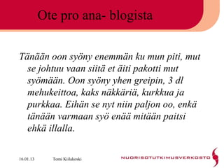 Ote pro ana- blogista

Tänään oon syöny enemmän ku mun piti, mut
  se johtuu vaan siitä et äiti pakotti mut
  syömään. Oon syöny yhen greipin, 3 dl
  mehukeittoa, kaks näkkäriä, kurkkua ja
  purkkaa. Eihän se nyt niin paljon oo, enkä
  tänään varmaan syö enää mitään paitsi
  ehkä illalla.

16.01.13     Tomi Kiilakoski
 