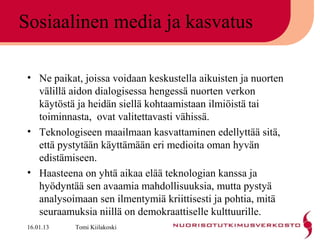 Sosiaalinen media ja kasvatus

 • Ne paikat, joissa voidaan keskustella aikuisten ja nuorten
   välillä aidon dialogisessa hengessä nuorten verkon
   käytöstä ja heidän siellä kohtaamistaan ilmiöistä tai
   toiminnasta, ovat valitettavasti vähissä.
 • Teknologiseen maailmaan kasvattaminen edellyttää sitä,
   että pystytään käyttämään eri medioita oman hyvän
   edistämiseen.
 • Haasteena on yhtä aikaa elää teknologian kanssa ja
   hyödyntää sen avaamia mahdollisuuksia, mutta pystyä
   analysoimaan sen ilmentymiä kriittisesti ja pohtia, mitä
   seuraamuksia niillä on demokraattiselle kulttuurille.
 16.01.13   Tomi Kiilakoski
 