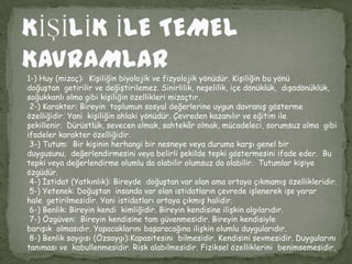 1-) Huy (mizaç): Kişiliğin biyolojik ve fizyolojik yönüdür. Kişiliğin bu yönü
doğuştan getirilir ve değiştirilemez. Sinirlilik, neşelilik, içe dönüklük, dışadönüklük,
soğukkanlı olma gibi kişiliğin özellikleri mizaçtır.
 2-) Karakter: Bireyin toplumun sosyal değerlerine uygun davranış gösterme
özelliğidir. Yani kişiliğin ahlaki yönüdür. Çevreden kazanılır ve eğitim ile
şekillenir. Dürüstlük, sevecen olmak, sahtekâr olmak, mücadeleci, sorumsuz olma gibi
ifadeler karakter özelliğidir.
 3-) Tutum: Bir kişinin herhangi bir nesneye veya duruma karşı genel bir
duygusunu, değerlendirmesini veya belirli şekilde tepki göstermesini ifade eder. Bu
tepki veya değerlendirme olumlu da olabilir olumsuz da olabilir. Tutumlar kişiye
özgüdür.
 4-) İstidat (Yatkınlık): Bireyde doğuştan var olan ama ortaya çıkmamış özellikleridir.
 5-) Yetenek: Doğuştan insanda var olan istidatların çevrede işlenerek işe yarar
hale getirilmesidir. Yani istidatları ortaya çıkmış halidir.
 6-) Benlik: Bireyin kendi kimliğidir. Bireyin kendisine ilişkin algılarıdır.
 7-) Özgüven: Bireyin kendisine tam güvenmesidir. Bireyin kendisiyle
barışık olmasıdır. Yapacaklarını başaracağına ilişkin olumlu duygularıdır.
 8-) Benlik saygısı (Özsaygı):Kapasitesini bilmesidir. Kendisini sevmesidir. Duygularını
tanıması ve kabullenmesidir. Risk alabilmesidir. Fiziksel özelliklerini benimsemesidir.
 