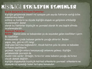 Kişilik Gelişimini Etkileyen Faktörler:
Kişiliğin gelişiminde önemli rol oynayan çok sayıda faktörün varlığı bilim
adamlarınca kabul
edilmiş ve bunların ne ölçüde kişiliğin oluşum ve gelişimini etkilediği
incelenmiştir. Genel
olarak bu faktörler biyolojik ve çevresel olarak iki ana başlık altında
incelenmişlerdir.
Biyolojik Faktörler :
Kalıtım: Kişinin anne ve babasından ya da soyundan gelen özellikleri içerir.
Bu özellikler
kromozomlar içinde bulunan genlerle çocuğa aktarılır. Beden
yapısı, saç, göz ve cilt rengi
doğrudan kalıtıma bağlanabilir. Ancak kalıtım yolu ile anne ve babadan
birtakım özelliklerin
geçmesi, kişiliğin onlara benzeyeceği anlamına gelmez. Kişiliğin
gelişmesinde çevrenin de
önemli rolü vardır. Örneğin, hırsız bir anne babanın çocuğu da hırsız
olacak demek değildir.
kişiliğin oluşumunda biyolojik-kalıtsal etkenlerle çevresel etkenlerin ne
düzeyde rol oynadığı halen tartışma konusudur.
 