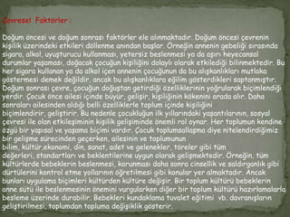 Çevresel Faktörler :

Doğum öncesi ve doğum sonrası faktörler ele alınmaktadır. Doğum öncesi çevrenin
kişilik üzerindeki etkileri döllenme anından başlar. Örneğin annenin gebeliği sırasında
sigara, alkol, uyuşturucu kullanması, yetersiz beslenmesi ya da aşırı heyecansal
durumlar yaşaması, doğacak çocuğun kişiliğini dolaylı olarak etkilediği bilinmektedir. Bu
her sigara kullanan ya da alkol içen annenin çocuğunun da bu alışkanlıkları mutlaka
göstermesi demek değildir, ancak bu alışkanlıklara eğilim gösterdikleri saptanmıştır.
Doğum sonrası çevre, çocuğun doğuştan getirdiği özelliklerinin yoğrularak biçimlendiği
yerdir. Çocuk önce ailesi içinde büyür, gelişir, kişiliğinin kökenini orada alır. Daha
sonraları ailesinden aldığı belli özelliklerle toplum içinde kişiliğini
biçimlendirir, geliştirir. Bu nedenle çocukluğun ilk yıllarındaki yaşantılarının, sosyal
çevresi ile olan etkileşiminin kişilik gelişiminde önemli rol oynar. Her toplumun kendine
özgü bir yapısal ve yaşama biçimi vardır. Çocuk toplumsallaşma diye nitelendirdiğimiz
bir gelişme sürecinden geçerken, ailesinin ve toplumunun
bilim, kültür,ekonomi, din, sanat, adet ve gelenekler, töreler gibi tüm
değerleri, standartları ve beklentilerine uygun olarak gelişmektedir. Örneğin, tüm
kültürlerde bebeklerin beslenmesi, korunması daha sonra cinsellik ve saldırganlık gibi
dürtülerini kontrol etme yollarının öğretilmesi gibi konular yer almaktadır. Ancak
bunları uygulama biçimleri kültürden kültüre değişir. Bir toplum kültürü bebeklerin
anne sütü ile beslenmesinin önemini vurgularken diğer bir toplum kültürü hazırlamalarla
besleme üzerinde durabilir. Bebekleri kundaklama tuvalet eğitimi vb. davranışların
geliştirilmesi, toplumdan topluma değişiklik gösterir.
 