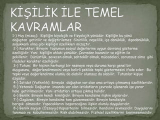 1-) Huy (mizaç): Kişiliğin biyolojik ve fizyolojik yönüdür. Kişiliğin bu yönü
doğuştan getirilir ve değiştirilemez. Sinirlilik, neşelilik, içe dönüklük, dışadönüklük,
soğukkanlı olma gibi kişiliğin özellikleri mizaçtır.
 2-) Karakter: Bireyin toplumun sosyal değerlerine uygun davranış gösterme
özelliğidir. Yani kişiliğin ahlaki yönüdür. Çevreden kazanılır ve eğitim ile
şekillenir. Dürüstlük, sevecen olmak, sahtekâr olmak, mücadeleci, sorumsuz olma gibi
ifadeler karakter özelliğidir.
 3-) Tutum: Bir kişinin herhangi bir nesneye veya duruma karşı genel bir
duygusunu, değerlendirmesini veya belirli şekilde tepki göstermesini ifade eder. Bu
tepki veya değerlendirme olumlu da olabilir olumsuz da olabilir. Tutumlar kişiye
özgüdür.
 4-) İstidat (Yatkınlık): Bireyde doğuştan var olan ama ortaya çıkmamış özellikleridir.
 5-) Yetenek: Doğuştan insanda var olan istidatların çevrede işlenerek işe yarar
hale getirilmesidir. Yani istidatları ortaya çıkmış halidir.
 6-) Benlik: Bireyin kendi kimliğidir. Bireyin kendisine ilişkin algılarıdır.
 7-) Özgüven: Bireyin kendisine tam güvenmesidir. Bireyin kendisiyle
barışık olmasıdır. Yapacaklarını başaracağına ilişkin olumlu duygularıdır.
 8-) Benlik saygısı (Özsaygı):Kapasitesini bilmesidir. Kendisini sevmesidir. Duygularını
tanıması ve kabullenmesidir. Risk alabilmesidir. Fiziksel özelliklerini benimsemesidir.
 
