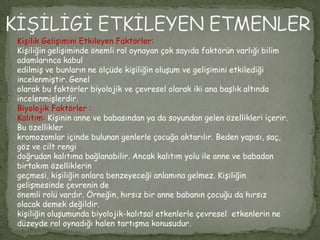 Kişilik Gelişimini Etkileyen Faktörler:
Kişiliğin gelişiminde önemli rol oynayan çok sayıda faktörün varlığı bilim
adamlarınca kabul
edilmiş ve bunların ne ölçüde kişiliğin oluşum ve gelişimini etkilediği
incelenmiştir. Genel
olarak bu faktörler biyolojik ve çevresel olarak iki ana başlık altında
incelenmişlerdir.
Biyolojik Faktörler :
Kalıtım: Kişinin anne ve babasından ya da soyundan gelen özellikleri içerir.
Bu özellikler
kromozomlar içinde bulunan genlerle çocuğa aktarılır. Beden yapısı, saç,
göz ve cilt rengi
doğrudan kalıtıma bağlanabilir. Ancak kalıtım yolu ile anne ve babadan
birtakım özelliklerin
geçmesi, kişiliğin onlara benzeyeceği anlamına gelmez. Kişiliğin
gelişmesinde çevrenin de
önemli rolü vardır. Örneğin, hırsız bir anne babanın çocuğu da hırsız
olacak demek değildir.
kişiliğin oluşumunda biyolojik-kalıtsal etkenlerle çevresel etkenlerin ne
düzeyde rol oynadığı halen tartışma konusudur.
 
