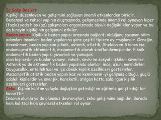 İç Salgı Bezleri:
Kişiliği düzenleyen ve gelişimini sağlayan önemli etkenlerden biridir.
Bedensel ve ruhsal yapının oluşmasında, gelişmesinde önemli rol oynayan hiper
(fazla) yada hipo (az) çalışmaları organizmada büyük değişiklikler yapar ve bu
da bireyin kişiliğinin gelişimini etkiler.
Beden yapısı: Kişilikle beden yapısı arasında bağlantı olduğunu savunan bilim
adamları insanları beden yapılarına göre çeşitli tiplere ayırmışlardır. Örneğin,
Kreeshmer, beden yapısını piknik, astenik, atletik, Sheldan ve Stones ise,
endomografik ektomorfik, mezomorfik olarak sınıflandırmışlardır. Piknik
endomorfik beden yapısı yuvarlak ve yumuşak
olan kişilerdir ve bunlar yemeyi, rahatı, sevki ve sosyal ilişkileri severler.
Astenik ya da ektomorfik beden yapısında olanlar, ince, uzun, narindirler.
Duygusallık, entellektüel ve içe dönük kişilik özellikleri gösterirler.
Mezamorfik atletik beden yapısı kas ve kemiklerin iyi gelişmiş olduğu, güçlü
adaleli kişilerdir ve enerjik, hareketli, atılgan hatta saldırgan kişilik
özellikleri gösterirler.
Zeka: Kişinin kalıtım yoluyla doğuştan getirdiği ve eğitimle geliştirdiği bir
kuvvettir.
İnsanın olumlu ya da olumsuz davranışları, zeka gelişimine bağlıdır. Burada
hem kalıtsal hem çevresel etkenler rol oynar.
 