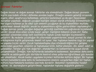 Çevresel Faktörler :

Doğum öncesi ve doğum sonrası faktörler ele alınmaktadır. Doğum öncesi çevrenin
kişilik üzerindeki etkileri döllenme anından başlar. Örneğin annenin gebeliği sırasında
sigara, alkol, uyuşturucu kullanması, yetersiz beslenmesi ya da aşırı heyecansal
durumlar yaşaması, doğacak çocuğun kişiliğini dolaylı olarak etkilediği bilinmektedir. Bu
her sigara kullanan ya da alkol içen annenin çocuğunun da bu alışkanlıkları mutlaka
göstermesi demek değildir, ancak bu alışkanlıklara eğilim gösterdikleri saptanmıştır.
Doğum sonrası çevre, çocuğun doğuştan getirdiği özelliklerinin yoğrularak biçimlendiği
yerdir. Çocuk önce ailesi içinde büyür, gelişir, kişiliğinin kökenini orada alır. Daha
sonraları ailesinden aldığı belli özelliklerle toplum içinde kişiliğini biçimlendirir,
geliştirir. Bu nedenle çocukluğun ilk yıllarındaki yaşantılarının, sosyal çevresi ile olan
etkileşiminin kişilik gelişiminde önemli rol oynar. Her toplumun kendine özgü bir yapısal
ve yaşama biçimi vardır. Çocuk toplumsallaşma diye nitelendirdiğimiz bir gelişme
sürecinden geçerken, ailesinin ve toplumunun bilim, kültür,ekonomi, din, sanat, adet ve
gelenekler, töreler gibi tüm değerleri, standartları ve beklentilerine uygun olarak
gelişmektedir. Örneğin, tüm kültürlerde bebeklerin beslenmesi, korunması daha sonra
cinsellik ve saldırganlık gibi dürtülerini kontrol etme yollarının öğretilmesi gibi konular
yer almaktadır. Ancak bunları uygulama biçimleri kültürden kültüre değişir. Bir toplum
kültürü bebeklerin anne sütü ile beslenmesinin önemini vurgularken diğer bir toplum
kültürü hazırlamalarla besleme üzerinde durabilir. Bebekleri kundaklama tuvalet
eğitimi vb. davranışların geliştirilmesi, toplumdan topluma değişiklik gösterir.
 
