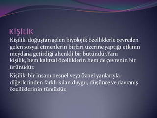 ş; doğuştan gelen biyolojik özelliklerle çevreden
gelen sosyal etmenlerin birbiri üzerine yaptığı etkinin
meydana getirdiği ahenkli bir bütündür.Yani
kişilik, hem kalıtsal özelliklerin hem de çevrenin bir
ürünüdür.
ş; bir insanı nesnel veya öznel yanlarıyla
diğerlerinden farklı kılan duygu, düşünce ve davranış
özelliklerinin tümüdür.
 