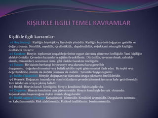 şle ilgili kavramlar:
 1-) Huy (mizaç): Kişiliğin biyolojik ve fizyolojik yönüdür. Kişiliğin bu yönü doğuştan getirilir ve
değiştirilemez. Sinirlilik, neşelilik, içe dönüklük, dışadönüklük, soğukkanlı olma gibi kişiliğin
özellikleri mizaçtır.
 2-) Karakter: Bireyin toplumun sosyal değerlerine uygun davranış gösterme özelliğidir. Yani kişiliğin
ahlaki yönüdür. Çevreden kazanılır ve eğitim ile şekillenir. Dürüstlük, sevecen olmak, sahtekâr
olmak, mücadeleci, sorumsuz olma gibi ifadeler karakter özelliğidir.
 3-) Tutum: Bir kişinin herhangi bir nesneye veya duruma karşı genel bir
duygusunu, değerlendirmesini veya belirli şekilde tepki göstermesini ifade eder. Bu tepki veya
değerlendirme olumlu da olabilir olumsuz da olabilir. Tutumlar kişiye özgüdür.
 4-) İstidat (Yatkınlık): Bireyde doğuştan var olan ama ortaya çıkmamış özellikleridir.
 5-) Yetenek: Doğuştan insanda var olan istidatların çevrede işlenerek işe yarar hale getirilmesidir.
Yani istidatları ortaya çıkmış halidir.
 6-) Benlik: Bireyin kendi kimliğidir. Bireyin kendisine ilişkin algılarıdır.
 7-) Özgüven: Bireyin kendisine tam güvenmesidir. Bireyin kendisiyle barışık olmasıdır.
Yapacaklarını başaracağına ilişkin olumlu duygularıdır.
 8-) Benlik saygısı (Özsaygı):Kapasitesini bilmesidir. Kendisini sevmesidir. Duygularını tanıması
ve kabullenmesidir. Risk alabilmesidir. Fiziksel özelliklerini benimsemesidir.
 