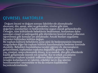 Doğum öncesi ve doğum sonrası faktörler ele alınmaktadır
ekonomi, din, sanat, adet ve gelenekler, töreler gibi tüm
değerleri, standartları ve beklentilerine uygun olarak gelişmektedir.
Örneğin, tüm kültürlerde bebeklerin beslenmesi, korunması daha
sonraları cinsel ve saldırganlık gibi dürtülerini kontrol etme yollarının
öğretilmesi gibi konular yer almaktadır. Ancak bunları uygulama
biçimleri kültürden kültüre değişir.
Bir toplum kültürü bebeklerin anne sütü ile beslenmesinin önemini
vurgularken diğer bir toplum kültürü hazırlamalarla besleme üzerinde
durabilir. Bebekleri kundaklama tuvalet eğitimi vb. davranışların
geliştirilmesi, toplumdan topluma değişiklik gösterir. Ayrıca
yaş, cinsiyet, sosyo ekonomik düzey, iş ve meslek, din gibi etkenlerde
kişilik gelişiminde önemli rol oynarlar. Kız ve erkek çocukların
yaşadıkları toplum içindeki rollerine ilişkin yetiştirilmeleri
örneğin kızlardan ev içi işlerini, erkekler ise ev dışı işlerini
benimsemeleri istenmekte ve bu da onların kişiliklerini
biçimlendirmektedir.
 