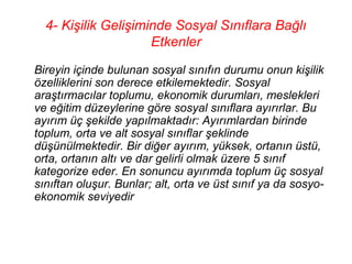 4- Kişilik Gelişiminde Sosyal Sınıflara Bağlı
                     Etkenler

Bireyin içinde bulunan sosyal sınıfın durumu onun kişilik
özelliklerini son derece etkilemektedir. Sosyal
araştırmacılar toplumu, ekonomik durumları, meslekleri
ve eğitim düzeylerine göre sosyal sınıflara ayırırlar. Bu
ayırım üç şekilde yapılmaktadır: Ayırımlardan birinde
toplum, orta ve alt sosyal sınıflar şeklinde
düşünülmektedir. Bir diğer ayırım, yüksek, ortanın üstü,
orta, ortanın altı ve dar gelirli olmak üzere 5 sınıf
kategorize eder. En sonuncu ayırımda toplum üç sosyal
sınıftan oluşur. Bunlar; alt, orta ve üst sınıf ya da sosyo-
ekonomik seviyedir
 