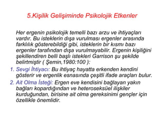 5.Kişilik Gelişiminde Psikolojik Etkenler

   Her ergenin psikolojik temelli bazı arzu ve ihtiyaçları
   vardır. Bu isteklerin dışa vurulması ergenler arasında
   farklılık gösterebildiği gibi, isteklerin bir kısmı bazı
   ergenler tarafından dışa vurulmayabilir. Ergenin kişiliğini
   şekillendiren belli başlı istekleri Garrison şu şekilde
   belirtmiştir ( Şemin,1980:100 ):
1. Sevgi İhtiyacı: Bu ihtiyaç hayatta erkenden kendini
   gösterir ve ergenlik esnasında çeşitli ifade araçları bulur.
2. Ait Olma İsteği: Ergen eve kendisini bağlayan yakın
   bağları kopardığından ve heteroseksüel ilişkiler
   kurduğundan, birisine ait olma gereksinimi gençler için
   özellikle önemlidir.
 