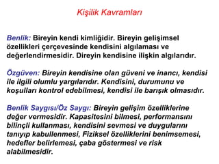 Kişilik Kavramları

Benlik: Bireyin kendi kimliğidir. Bireyin gelişimsel
özellikleri çerçevesinde kendisini algılaması ve
değerlendirmesidir. Direyin kendisine ilişkin algılarıdır.

Özgüven: Bireyin kendisine olan güveni ve inancı, kendisi
ile ilgili olumlu yargılarıdır. Kendisini, durumunu ve
koşulları kontrol edebilmesi, kendisi ile barışık olmasıdır.

Benlik Saygısı/Öz Saygı: Bireyin gelişim özelliklerine
değer vermesidir. Kapasitesini bilmesi, performansını
bilinçli kullanması, kendisini sevmesi ve duygularını
tanıyıp kabullenmesi, Fiziksel özelliklerini benimsemesi,
hedefler belirlemesi, çaba göstermesi ve risk
alabilmesidir.
 