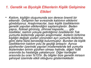 1. Genetik ve Biyolojik Etkenlerin Kişilik Gelişimine
                       Etkileri
• Kalıtım, kişiliğin oluşumunda son derece önemli bir
  etkendir. Gelişimin her evresinde kalıtımın etkilerini
  görebiliyoruz. Araştırmacılar, bazı kişilik özelliklerinin
  genetik yapıdan etkilendiğini saptamışlardır. Beden
  yapısı, fiziksel görünüş, zihinsel kapasite,..... gibi
  özellikler, kalıtım yoluyla getirdiğimiz özelliklerdir.Tek
  yumurta ikizlerinde yapılan araştırmalar, ikizlerin birbirine
  kişiliğin değişik yüzleri yönünden ayrı yumurta ikizlerine
  göre daha fazla benzediği bulunmuştur. Bundan da kişilik
  özelliklerinin kalıtım yolu ile geçtiği anlaşılır. Ayrıca
  şizofreniler üzerinde yapılan incelemelerde tek yumurta
  ikizlerinden birinin şizofren olması halinde, diğeri %86
  oranında bu hastalığa yakalanıyor. Diğer kardeşler
  arasında bu oran %15’tir. Bu bilgiler bize genetik mirasın
  şahsiyet üzerinde etkili olduğunu göstermektedir.
 