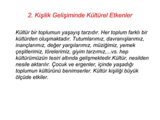 2. Kişilik Gelişiminde Kültürel Etkenler

Kültür bir toplumun yaşayış tarzıdır. Her toplum farklı bir
kültürden oluşmaktadır. Tutumlarımız, davranışlarımız,
inançlarımız, değer yargılarımız, müziğimiz, yemek
çeşitlerimiz, törelerimiz, giyim tarzımız,...vs. hep
kültürümüzün tesiri altında gelişmektedir.Kültür, nesilden
nesile aktarılır. Çocuk ve ergenler, içinde yaşadığı
toplumun kültürünü benimserler. Kültür kişiliği büyük
ölçüde etkiler.
 