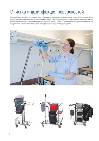 Очистка и дезинфекция поверхностей
 Задача уборки в лечебных учреждениях – это избавление от загрязнений и пыли, которые являются благоприятной сре-
 дой для распространения микробов. Чистота важна также и как социальный фактор, определяющий обстановку, в кото-
 рой находятся больные и работает медицинский персонал. Чистота влияет на удовлетворенность уровнем медицинского
 обслуживания, обеспечивает безопасность и комфортность в медицинском учреждении.




10
 
