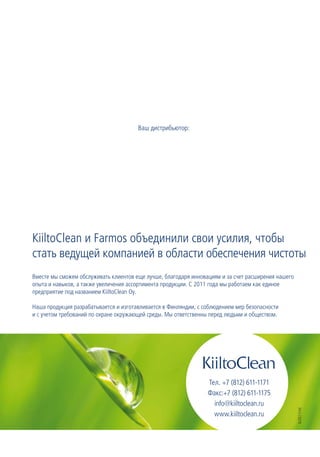 Ваш дистрибьютор:




KiiltoClean и Farmos объединили свои усилия, чтобы
стать ведущей компанией в области обеспечения чистоты
Вместе мы сможем обслуживать клиентов еще лучше, благодаря инновациям и за счет расширения нашего
опыта и навыков, а также увеличения ассортимента продукции. С 2011 года мы работаем как единое
предприятие под названием KiiltoClean Oy.

Наша продукция разрабатывается и изготавливается в Финляндии, с соблюдением мер безопасности
и с учетом требований по охране окружающей среды. Мы ответственны перед людьми и обществом.




                                                                 Тел. +7 (812) 611-1171
                                                                 Факс:+7 (812) 611-1175
                                                                   info@kiiltoclean.ru
                                                                                                    6/2011/ml




                                                                   www.kiiltoclean.ru
 