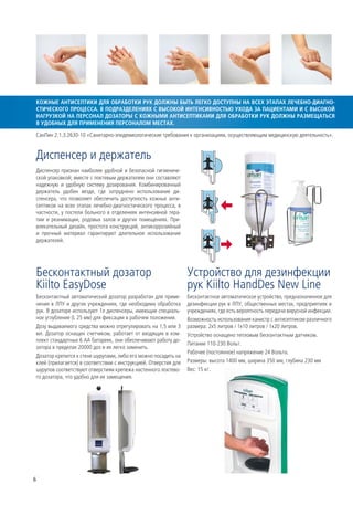 КОЖНЫЕ АНТИСЕПТИКИ ДЛЯ ОБРАБОТКИ РУК ДОЛЖНЫ БЫТЬ ЛЕГКО ДОСТУПНЫ НА ВСЕХ ЭТАПАХ ЛЕЧЕБНО-ДИАГНО-
СТИЧЕСКОГО ПРОЦЕССА. В ПОДРАЗДЕЛЕНИЯХ С ВЫСОКОЙ ИНТЕНСИВНОСТЬЮ УХОДА ЗА ПАЦИЕНТАМИ И С ВЫСОКОЙ
НАГРУЗКОЙ НА ПЕРСОНАЛ ДОЗАТОРЫ С КОЖНЫМИ АНТИСЕПТИКАМИ ДЛЯ ОБРАБОТКИ РУК ДОЛЖНЫ РАЗМЕЩАТЬСЯ
В УДОБНЫХ ДЛЯ ПРИМЕНЕНИЯ ПЕРСОНАЛОМ МЕСТАХ.

 СанПин 2.1.3.2630-10 «Санитарно-эпидемиологические требования к организациям, осуществляющим медицинскую деятельность».


 Диспенсер и держатель
Диспенсер признан наиболее удобной и безопасной гигиениче-
ской упаковкой; вместе с локтевым держателем они составляют
надежную и удобную систему дозирования. Комбинированный
держатель удобен везде, где затруднено использование ди-
спенсера, что позволяет обеспечить доступность кожных анти-
септиков на всех этапах лечебно-диагностического процесса, в
частности, у постели больного в отделениях интенсивной тера-
пии и реанимации, родовых залов и других помещениях. При-
влекательный дизайн, простота конструкций, антикоррозийный
и прочный материал гарантируют длительное использование
держателей.




 Бесконтактный дозатор                                           Устройство для дезинфекции
 Kiilto EasyDose                                                 рук Kiilto HandDes New Line
Бесконтактный автоматический дозатор разработан для приме-       Бесконтактное автоматическое устройство, предназначенное для
нения в ЛПУ и других учреждениях, где необходима обработка       дезинфекции рук в ЛПУ, общественных местах, предприятиях и
рук. В дозаторе используют 1л диспенсеры, имеющие специаль-      учреждениях, где есть вероятность передачи вирусной инфекции.
ное углубление (L 25 мм) для фиксации в рабочем положении.       Возможность использования канистр с антисептиком различного
Дозу выдаваемого средства можно отрегулировать на 1,5 или 3      размера: 2x5 литров / 1x10 литров / 1x20 литров.
мл. Дозатор оснащен счетчиком, работает от входящих в ком-       Устройство оснащено тепловым бесконтактным датчиком.
плект стандартных 6 АА батареек, они обеспечивают работу до-
                                                                 Питание 110-230 Вольт.
затора в пределах 20000 доз и их легко заменить.
                                                                 Рабочее (постоянное) напряжение 24 Вольта.
Дозатор крепится к стене шурупами, либо его можно посадить на
клей (прилагается) в соответствии с инструкцией. Отверстия для   Размеры: высота 1400 мм, ширина 350 мм, глубина 230 мм
шурупов соответствуют отверстиям крепежа настенного локтево-     Вес: 15 кг.
го дозатора, что удобно для их замещения.




6
 
