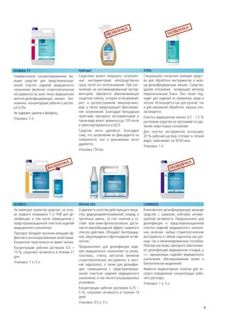 Erideko 11                                Hydragel                                   STEEL
Универсальное концентрированное мо-       Средством можно покрывать загрязнен-       Специальное кислотное моющее средст-
ющее средство для предстерилизаци-        ный инструментарий непосредственно         во для обработки инструментов и мою-
онной очиcтки изделий медицинского        сразу после его использования. При рас-    ще-дезинфицирующих машин. Средство,
назначения (включая стоматологические     пылении на контаминированный инстру-       удаляя отложения, возвращает металлу
инструменты) во всех типах медицинских    ментарий, образуется обволакивающая        первоначальный блеск. Оно также под-
моечно-дезинфицирующих машин. Эко-        защитная плёнка, которая останавливает     ходит для изделий из алюминия, меди и
номично, концентрация рабочего раство-    рост и распространение микроорганиз-       латуни. Используется как для ручной, так
ра 0,3%.                                  мов, а также предотвращает фиксирова-      и для машинной обработки, хорошо спо-
Не содержит щелочи и фосфаты.             ние загрязнений. Благодаря биоцидным       ласкивается.
                                          свойствам препарата инструментарий в       Очистка медицинских машин 0,5 - 1,5 %
Упаковка: 5 л.
                                          таком виде может храниться до 120 часов    раствором средства на программе по уда-
                                          и транспортироваться в ЦСО.                лению известковых отложений.
                                          Средство легко удаляется. Благодаря        Для очистки инструментов используют
                                          тому, что загрязнение не фиксируется на    20 % рабочий раствор (готовят в тёплой
                                          поверхности, оно в дальнейшем легко        воде), замачивают на 30-60 мин.
                                          удаляется.
                                                                                     Упаковка: 1 л.
                                          Упаковка 750 мл.




KLORILLI                                  ERISAN DES                                 COMBIDES
Не имеющее аналогов средство, на осно-    Содержит в качестве действующего веще-     Комплексное дезинфицирующее моющее
ве жидкого хлорамина Т и ПАВ для де-      ства дидецилдиметиламмоний хлорид и        средство с широким спектром антими-
зинфекции, в том числе совмещенной с      третичные амины. За счет наличия в со-     кробной активности. Предназначено для
предстерилизационной очисткой изделий     ставе кват-амин-феноксиэтанола дости-      дезинфекции и предстерилизационной
медицинского назначения.                  гается микробоцидный эффект широкого       очистки изделий медицинского назначе-
Препарат обладает высоким моющим эф-      спектра действия. Обладает бактерицид-     ния, включая любые стоматологические
фектом и антикоррозийными свойствами.     ной, вирулоцидной и фунгицидной актив-     инструменты и гибкие эндоскопы как руч-
Концентрат практически не имеет запаха.   ностью.                                    ным, так и механизированным способом.
                                          Предназначено для дезинфекции изде-        Рабочие растворы препарата обеспечива-
Концентрации рабочих растворов 0,5 –
                                          лий медицинского назначения из резин,      ют дезинфекцию медицинских отходов, в
15 %, сохраняют активность в течении 21
                                          пластмасс, стекла, металлов (включая       т.ч. одноразовых изделий медицинского
дня.
                                          стоматологические инструменты и жест-      назначения, обеззараживание крови и
Упаковка: 1 л, 5 л.                                                                  биологических выделений.
                                          кие эндоскопы), а также для дезинфек-
                                          ции, совмещенной с предстерилизаци-        Имеются индикаторные полоски для эк-
                                          онной очисткой изделий медицинского        спресс-определения концентрации рабо-
                                          назначения, в том числе в ультразвуковых   чего раствора.
                                          установках.                                Упаковка: 1 л, 5 л.
                                          Концентрации рабочих растворов 0,25 –
                                          5 %, сохраняют активность в течении 14
                                          дней.
                                          Упаковка: 0,5 л, 3 л.
                                                                                                                            9
 