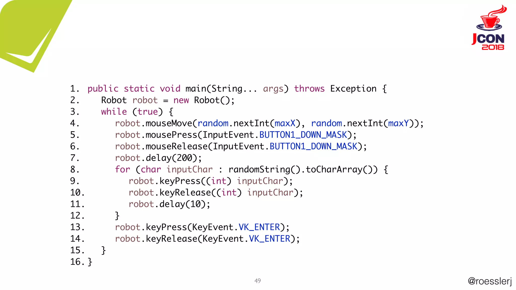 @roesslerj49
public static void main(String... args) throws Exception {
Robot robot = new Robot();
while (true) {
robot.mouseMove(random.nextInt(maxX), random.nextInt(maxY));
robot.mousePress(InputEvent.BUTTON1_DOWN_MASK);
robot.mouseRelease(InputEvent.BUTTON1_DOWN_MASK);
robot.delay(200);
for (char inputChar : randomString().toCharArray()) {
robot.keyPress((int) inputChar);
robot.keyRelease((int) inputChar);
robot.delay(10);
}
robot.keyPress(KeyEvent.VK_ENTER);
robot.keyRelease(KeyEvent.VK_ENTER);
}
}
1.
2.
3.
4.
5.
6.
7.
8.
9.
10.
11.
12.
13.
14.
15.
16.
 