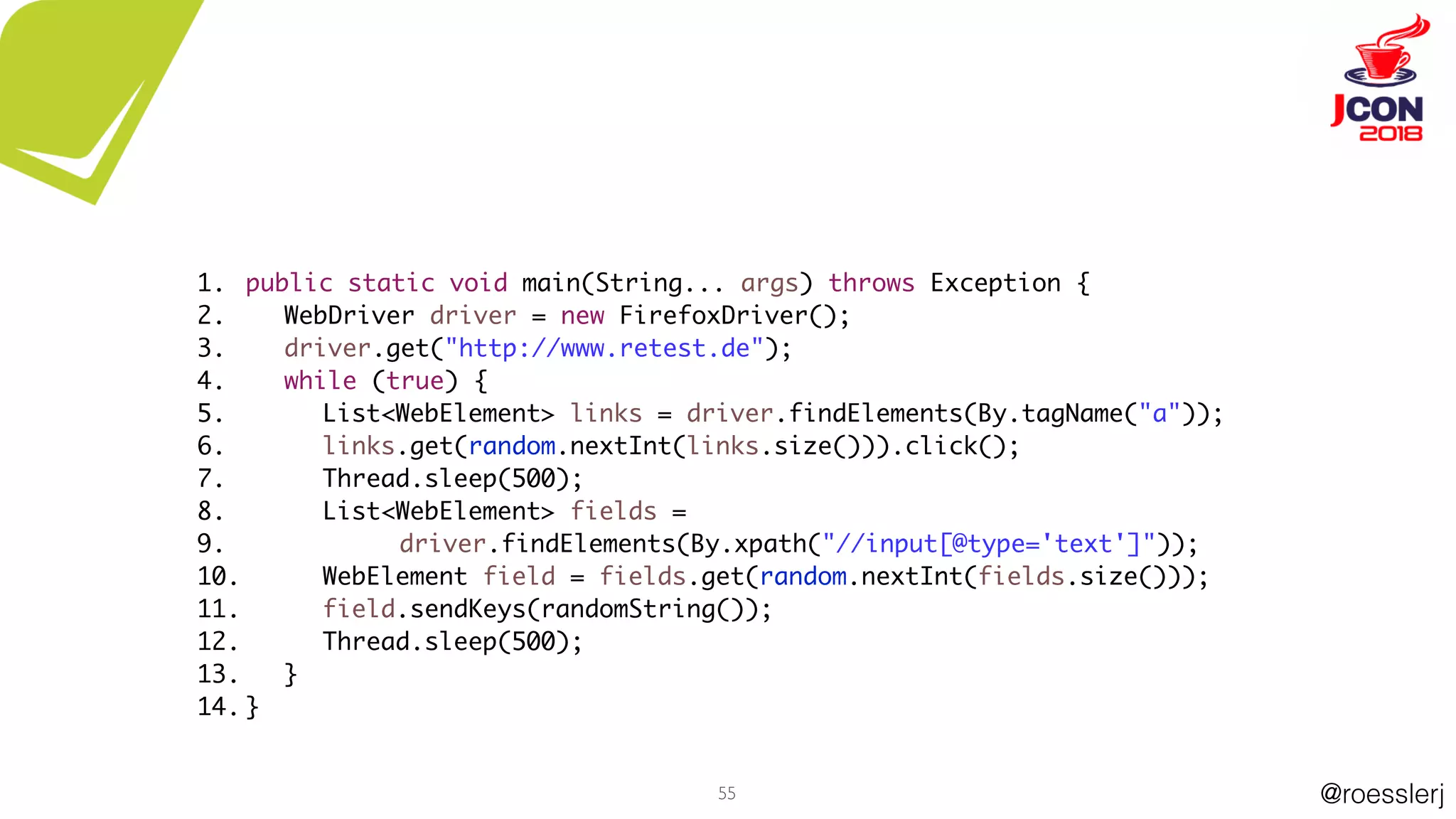 @roesslerj55
public static void main(String... args) throws Exception {
WebDriver driver = new FirefoxDriver();
driver.get("http://www.retest.de");
while (true) {
List<WebElement> links = driver.findElements(By.tagName("a"));
links.get(random.nextInt(links.size())).click();
Thread.sleep(500);
List<WebElement> fields =
driver.findElements(By.xpath("//input[@type='text']"));
WebElement field = fields.get(random.nextInt(fields.size()));
field.sendKeys(randomString());
Thread.sleep(500);
}
}
1.
2.
3.
4.
5.
6.
7.
8.
9.
10.
11.
12.
13.
14.
 