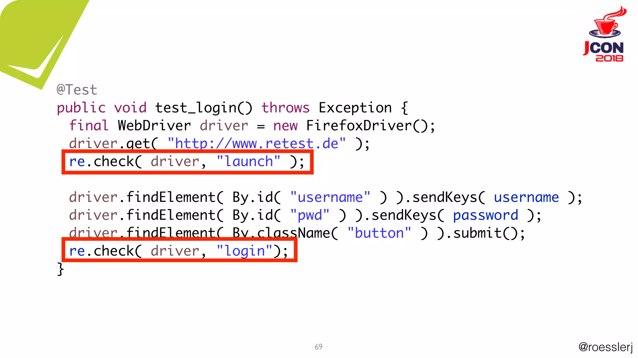@roesslerj69
@Test
public void test_login() throws Exception {
final WebDriver driver = new FirefoxDriver();
driver.get( "http://www.retest.de" );
re.check( driver, "launch" );
driver.findElement( By.id( "username" ) ).sendKeys( username );
driver.findElement( By.id( "pwd" ) ).sendKeys( password );
driver.findElement( By.className( "button" ) ).submit();
re.check( driver, "login");
}
 