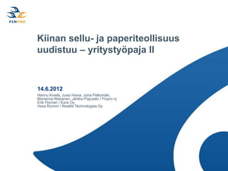 Kiinan sellu- ja paperiteollisuus
uudistuu – yritystyöpaja II


14.6.2012
Hannu Kivelä, Jussi Havia, Juha Peltomäki,
Marianna Niskanen, Jarkko Pajusalo / Finpro ry
Erik Floman / Eera Oy
Vesa Rommi / Realite Technologies Oy
 