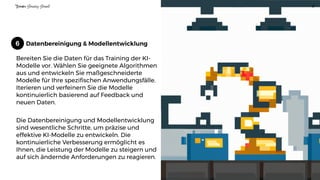 Datenbereinigung & Modellentwicklung
Bereiten Sie die Daten für das Training der KI-
Modelle vor. Wählen Sie geeignete Algorithmen
aus und entwickeln Sie maßgeschneiderte
Modelle für Ihre spezifischen Anwendungsfälle.
Iterieren und verfeinern Sie die Modelle
kontinuierlich basierend auf Feedback und
neuen Daten.
Die Datenbereinigung und Modellentwicklung
sind wesentliche Schritte, um präzise und
effektive KI-Modelle zu entwickeln. Die
kontinuierliche Verbesserung ermöglicht es
Ihnen, die Leistung der Modelle zu steigern und
auf sich ändernde Anforderungen zu reagieren.
Tor
st
en
H
en
ning H
en
sel 8
6
 