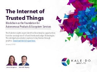 The Internet of
Trusted Things
Blockchain as the Foundation for
Autonomous Products & Ecosystem Services
January 2018
This KaleidoInsights report identifiestheenterprise opportunities
from the convergenceof IoTand Distributed Ledger Technologies.
This abridged presentation explores its key themes through
graphics. Download the full report here.
Jessica Groopman Jeremiah Owyang
 