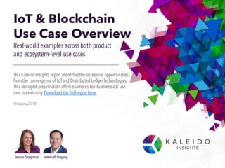 IoT & Blockchain
Use Case Overview
Real-world examples across both product
and ecosystem-level use cases
February 2018
This KaleidoInsights report identifiestheenterprise opportunities
from the convergenceof IoTand Distributed Ledger Technologies.
This abridged presentation offers examples to illustrateeach use
case opportunity. Download the full report here.
Jessica Groopman Jeremiah Owyang
 