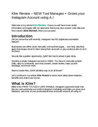 Kiire Review – NEW Tool Manages + Grows your
Instagram Account using A.I
Welcome to my article Kiire Review. I hope you will have more useful
information and happy with my awesome free bonus plus coupon code discount
from vendor Abhi Dwivedi. Wish you success!.
Introduction
Did you know that until recently, Instagram has NO legitimate automation
feature?
Businesses are either stuck manually running their pages… use risky, blackhat
apps that always result in them losing their accounts or pay someone else to do it
for them!
Sounds like a golden opportunity, right? But here’s where it gets tricky.
Growing a single Instagram account is HARD. You have to manually answer
DMs, reply to comments, post viral content, create stories, keep up with
hashtags, and much more.
Want a hands-free, 100% whitehat way to do all these?
Let’s continue to my article Kiire Review to know more detail about features,
benefits and check your bonus.
What is Kiire?
Kiire is the FIRST-TO-JVZOO 100% Whitehat, Instagram-approved SaaS that
lets you and automate your entire Instagram marketing and helps you grow your
followers, sell more of your products/services and build a brand, all using AI.
 