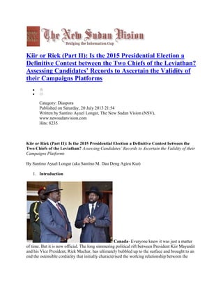 Kiir or Riek (Part II): Is the 2015 Presidential Election a
Definitive Contest between the Two Chiefs of the Leviathan?
Assessing Candidates’ Records to Ascertain the Validity of
their Campaigns Platforms

Category: Diaspora
Published on Saturday, 20 July 2013 21:54
Written by Santino Ayuel Longar, The New Sudan Vision (NSV),
www.newsudanvision.com
Hits: 8235

Kiir or Riek (Part II): Is the 2015 Presidential Election a Definitive Contest between the
Two Chiefs of the Leviathan? Assessing Candidates’ Records to Ascertain the Validity of their
Campaigns Platforms
By Santino Ayuel Longar (aka Santino M. Dau Deng Agieu Kur)
1. Introduction

Canada- Everyone knew it was just a matter
of time. But it is now official. The long simmering political rift between President Kiir Mayardit
and his Vice President, Riek Machar, has ultimately bubbled up to the surface and brought to an
end the ostensible cordiality that initially characterised the working relationship between the

 