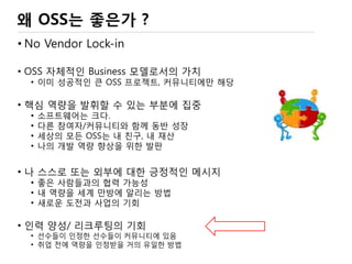 왜 오픈소스 인가?
• No Vendor Lock-in
• OSS 자체적인 Business 모델로서의 가치
• 이미 성공적인 큰 OSS 프로젝트, 커뮤니티에만 해당
• 핵심 역량을 발휘할 수 있는 부분에 집중
• 다른 참여자/커뮤니티와 함께 역할 분담, 동반 성장
• 세상의 모든 OSS는 내 친구, 내 재산
• 나의 개발 역량 향상을 위한 발판
• 나 스스로 또는 외부에 대한 긍정적인 메시지
• 좋은 사람들과의 협력 가능성
• 내 역량을 세계 만방에 알리는 방법
• 새로운 도전과 사업의 기회
• 인력 양성/ 리크루팅의 기회
• 선수들이 인정한 선수들이 커뮤니티에 있음
• 취업 전에 역량을 인정받을 거의 유일한 방법
 