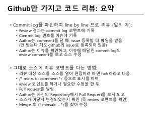Github만 가지고 코드 리뷰: 요약
• Commit log를 확인하여 line by line 으로 리뷰 (앞의 예):
• Review 결과는 commit log 코멘트에 기록
• Commit log 번호를 이슈에 기록
• Author는 comment를 달 때, issue 등록할 때 메일을 받음
(안 받는다 해도 github의 issue로 등록되어 있음)
• Author는 이슈를 확인하고, 이슈에 매달린 commit log의
review comment를 보고 소스 수정
• 그대로 소스에 리뷰 코멘트를 다는 방법:
• 리뷰 대상 소스를 소스를 열어 편집하려 하면 fork하라고 나옴.
• /* minsuk : comment */ 등으로 표시를 하여
• review 코멘트를 적거나 필요한 수정을 한 뒤,
• Pull request를 날림
• Author는 자신의 Repository에서 Pull Request를 보게 되고
• 소스가 어떻게 변경되었는지 확인 (즉 review 코멘트를 확인)
• Merge 후 /* minsuk: .. */를 찾아 수정
 