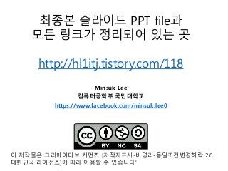 Minsuk Lee
컴퓨터공학부.국민대학교
https://www.facebook.com/minsuk.lee0
최종본 슬라이드 PPT file과
모든 링크가 정리되어 있는 곳
http://hl1itj.tistory.com/118
이 저작물은 크리에이티브 커먼즈 [저작자표시-비영리-동일조건변경허락 2.0
대한민국 라이선스]에 따라 이용할 수 있습니다'
 