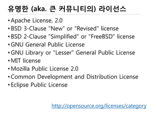OSS 내 맘대로 분류
• Community OSS
 커뮤니티에서 만들기 시작한 프로젝트
• 대부분 OSS 프로젝트
• 나중에 회사로 넘어가는 경우가 많음 (MySQL 등)
 Linux(www.linuxfoundation.org), 배포판 (Ubuntu, …)
 Apache(www.apache.org), KDE(www.kde.org)
• Commercial OSS
 특정 회사가 만든 (상용) SW를 전략적 목적에 의해 공개
• Commercial version과 community version을 분리하기도 함
• Commercial version : Long Term Stable Version (subscription based support)
• 최근에는 나중에 공개하는 것이 아니라 처음부터 Community 방식으로 개발하는 것이 보통
 Solaris(SUN), Android(Google), Fedora(Red Hat), OpenSuse,
 Cubrid(Naver), …
• 애매한 OSS (늘 그렇듯이)
 국가 프로젝트로 개발하고 잊혀진, 또는 Capstone 프로젝트
13
 