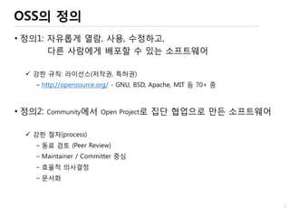 OSS의 정의
• 정의1: 자유롭게 열람, 사용, 수정하고,
다른 사람에게 배포할 수 있는 소프트웨어
 강한 규칙: 라이선스(저작권, 특허권)
– http://opensource.org/ - GNU, BSD, Apache, MIT 등 70+ 종
• 정의2: Community에서 Open Project로 집단 협업으로 만든 소프트웨어
 강한 절차(process)
– 동료 검토 (Peer Review)
– Maintainer / Committer 중심
– 효율적 의사결정
– 문서화
7
 