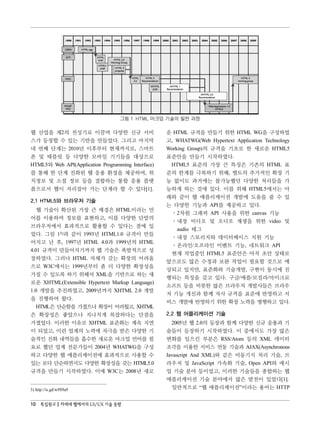 그림 1 HTML 마크업 기술의 발전 과정

웹 산업을 제2의 전성기로 이끌며 다양한 신규 서비                        운 HTML 규격을 만들기 위한 HTML WG을 구성하였
스가 등장할 수 있는 기반을 만들었다. 그리고 마지막                       고, WHATWG(Web Hypertext Application Technology
네 번째 단계는 2010년 이후부터 현재까지로, 스마트                      Working Group)의 규격을 기초로 한 새로운 HTML5
폰 및 태블릿 등 다양한 모바일 기기들을 대상으로                         표준안을 만들기 시작하였다.
HTML5와 Web API(Application Programming Interface)    HTML5 표준의 가장 큰 특징은 기존의 HTML 표
를 통해 한 단계 진화된 웹 응용 환경을 제공하며, 위                      준의 한계를 극복하기 위해, 별도의 추가적인 확장 기
치정보 및 소셜 정보 등을 결합하는 통합 응용 플랫                        능 없이도 과거에는 불가능했던 다양한 처리들을 가
폼으로서 웹이 자리잡아 가는 단계라 할 수 있다[1].                      능하게 하는 것에 있다. 이를 위해 HTML5에서는 아
                                                    래와 같이 웹 애플리케이션 개발에 도움을 줄 수 있
2.1 HTML5와 브라우저 기술
                                                    는 다양한 기능과 API를 제공하고 있다.
   웹 기술이 확산된 가장 큰 배경은 HTML이라는 언
                                                     ․2차원 그래픽 API 사용을 위한 canvas 기능
어를 이용하여 정보를 표현하고, 이를 다양한 단말의
                                                     ․내장 비디오 및 오디오 재생을 위한 video 및
브라우저에서 효과적으로 활용할 수 있다는 점에 있
                                                        audio 태그
었다. 그림 13)과 같이 1993년 HTML1.0 규격이 만들
                                                     ․내장 스토리지와 데이터베이스 지원 기능
어지고 난 후, 1997년 HTML 4.0과 1999년의 HTML
                                                     ․온라인/오프라인 이벤트 기능, 네트워크 API
4.01 규격이 만들어지기까지 웹 기술은 폭발적으로 성
                                                     현재 작업중인 HTML5 표준안은 아직 초안 상태로
장하였다. 그러나 HTML 자체가 갖는 확장의 어려움
                                                    앞으로도 많은 수정과 보완 작업이 필요할 것으로 예
으로 W3C에서는 1999년부터 좀 더 다양한 확장성을
                                                    상되고 있지만, 표준화와 기술개발, 구현이 동시에 진
가질 수 있도록 하기 위해서 XML을 기반으로 하는 새
                                                    행되는 특징을 갖고 있다. 구글/애플/모질라/마이크로
로운 XHTML(Extensible Hypertext Markup Language)
                                                    소프트 등을 비롯한 많은 브라우저 개발사들은 브라우
1.0 개발을 추진하였고, 2009년까지 XHTML 2.0 개발
                                                    저 기능 개선과 함께 자사 규격을 표준에 반영하고 서
을 진행하여 왔다.
                                                    비스 개발에 반영하기 위한 확장 노력을 병행하고 있다.
   HTML은 단순함을 가졌으나 확장이 어려웠고, XHTML
은 확장성은 좋았으나 지나치게 복잡하다는 단점을                          2.2 웹 어플리케이션 기술
가졌었다. 이러한 이유로 XHTML 표준화는 계속 지연                        2005년 웹 2.0의 등장과 함께 다양한 신규 응용과 기
이 되었고, 이런 업계의 노력에 자극을 받은 다양한 기                      술들이 등장하기 시작하였다. 이 중에서도 가장 많은
술적인 진화 내역들을 흡수한 새로운 마크업 언어를 필                       변화를 일으킨 부분은 RSS/Atom 등의 XML 데이터
요로 했던 업계 전문가들이 2004년 WHATWG을 구성                     조각을 이용한 서비스 연동 기술과 AJAX(Asynchronous
하고 다양한 웹 애플리케이션에 효과적으로 사용할 수                        Javascript And XML)와 같은 비동기식 처리 기술, 브
있는 보다 단순하면서도 다양한 확장성을 갖는 HTML5.0                    라우저 및 JavaScript 가속화 기술, Open API와 매시
규격을 만들기 시작하였다. 이에 W3C는 2008년 새로                     업 기술 분야 등이었고, 이러한 기술들을 종합하는 웹
                                                    애플리케이션 기술 분야에서 많은 발전이 있었다[1].
3) http://is.gd/w9S9a9                                일반적으로 “웹 애플리케이션”이라는 용어는 HTTP


10 특집원고 차세대 웹에서의 UI/UX 기술 동향
 