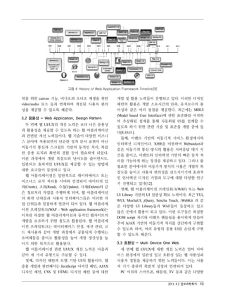 그림 4 History of Web Application Framework Timeline[9]

픽을 위한 canvas 기능, 비디오와 오디오 재생을 위한                     개발 및 활용 노력들이 진행되고 있다. 이러한 디자인
video/audio 요소 등과 연계하여 개선된 사용자 편의                    패턴의 활용은 개발 소요시간의 단축, 유지보수의 용
성을 제공할 수 있도록 해준다.                                    이성과 같은 여러 장점을 제공한다. 최근에는 MBUI
                                                     (Model based User Interface)에 관한 표준화를 시작하
3.2 응용성 - Web Application, Design Pattern
                                                     여 추상화된 설계를 통해 자동화된 UI를 설계할 수
 두 번째 웹 UI/UX의 개선 노력은 보다 나은 응용성
                                                     있도록 하기 위한 관련 기술 및 표준을 개발 중에 있
과 활용성을 제공할 수 있도록 하는 웹 어플리케이션
                                                     다[8,10,11].
과 관련된 개선 노력들이다. 웹 기술이 다양한 비즈니
                                                       둘째, 이벤트 기반의 비동기적 서비스 환경에서의
스 분야에 적용되면서 단순한 정적 문서 표현이 아닌
                                                     인터랙션 디자인이다. XHR을 비롯하여 Websocket과
비동기식 통신과 스크립트 기반의 동적인 처리, 복잡
                                                     같은 비동기적 통신 방식의 활용은 서버응답 대기 시
한 응용 로직과 화면의 결합 등이 필요하게 되었다.
                                                     간을 줄이고, 이벤트와 인터랙션 기반의 빠른 동적 처
이런 과정에서 개발 복잡도와 난이도를 줄이면서도,
                                                     리를 가능하게 하는 장점을 제공하고 있다. 그러나 불
일관되고 효과적인 UI/UX를 제공할 수 있는 방법에
                                                     필요한 분야에서의 비동기적 방식의 사용은 개발의 복
대한 요구들이 등장하고 있다.
                                                     잡도를 높이고 사용자 편의성을 감소시키기에 효과적
 웹 어플리케이션은 일반적으로 데이터베이스 또는
                                                     인 인터랙션 디자인 기법과 도구에 대한 다양한 연구
비즈니스 로직 처리용 서버와 연결되어 데이터의 입
                                                     가 진행되고 있다[12].
력(Create), 조회(Read), 수정(Update), 삭제(Delete)와 같
                                                       셋째, 웹 어플리케이션 프레임워크(WAF) 또는 Web
은 정보처리 작업을 수행하게 되며, 웹 어플리케이션
                                                     UI Library 기반의 UI 일관성 확보 노력이다. 최근 YUI,
의 화면 단위들과 사용자 인터페이스들은 이러한 작
                                                     WUI, MochaUI, jQuery, Sencha Touch, iWebKit 과 같
업 단위들과 밀접하게 연관이 되어 있다. 웹 어플리케
                                                     은 다양한 UI Library들과 WAF들이 등장하고 있고
이션 프레임워크(WAF : Web application framework)는
                                                     많은 곳에서 활용이 되고 있다. 이런 도구들은 복잡한
이처럼 복잡한 웹 어플리케이션과 동적인 웹사이트의
                                                     DOM script 처리와 이벤트 핸들링을 용이하게 만들어
개발을 보조하기 위한 용도로 활용된다. 웹 어플리케
                                                     주며 AJAX 기반의 비동기적 처리를 간단하게 구현할
이션 프레임워크는 데이터베이스 연결, 세션 관리, 코
                                                     수 있도록 하며, 여러 유형의 응용 UI를 손쉽게 구현
드 재사용과 같이 개발 과정에서 공통되게 수행되는
                                                     할 수 있도록 해준다.
오버헤들을 줄이고 활용성을 높여 개발 생산성을 높
이기 위한 목적으로 활용된다.                                     3.3 호환성 - Multi Device One Web
 웹 어플리케이션 관련 UI/UX 개선 노력은 다음과                         세 번째 웹 UI/UX에 대한 개선 노력은 멀티 디바
같이 세 가지 유형으로 구분할 수 있다.                               이스 환경에서 일관성 있고 호환성 있는 웹 사용성과
 첫째, 디자인 패턴과 모델 기반 UI의 활용이다. 웹                       사용자 경험을 제공하기 위한 노력들이다. 이는 사용
응용 개발과 관련해서는 JavaScript 디자인 패턴, AJAX                 자 기기 종류의 폭발적 성장과 연관되어 있다.
디자인 패턴, CSS 및 HTML 디자인 패턴 등에 대한                       PC 이외의 스마트폰, 태블릿, TV 등과 같은 다양한


                                                                                2011. 8 정보과학회지 13
 