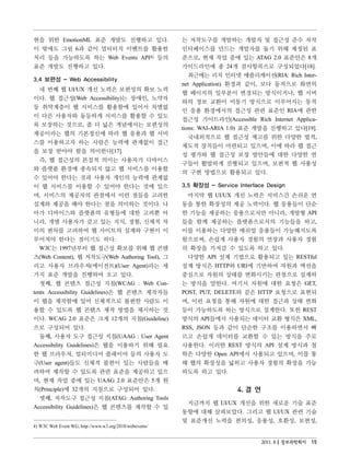 현을 위한 EmotionML 표준 개발도 진행하고 있다.                          는 저작도구를 개발하는 개발자 및 접근성 준수 저작
이 밖에도 그림 6과 같이 멀티터치 이벤트를 활용한                             인터페이스를 만드는 개발자를 돕기 위해 제정된 표
처리 등을 가능하도록 하는 Web Events API4) 등의                       준으로, 현재 작업 중에 있는 ATAG 2.0 표준안은 8개
표준 개발도 진행하고 있다.                                          가이드라인에 총 24개 검사항목으로 구성되었다[18].
                                                            최근에는 리치 인터넷 애플리케이션(RIA: Rich Inter-
3.4 보편성 - Web Accessibility
                                                         net Application) 환경과 같이, 보다 동적으로 화면의
   네 번째 웹 UI/UX 개선 노력은 보편성의 확보 노력
                                                         웹 페이지의 일부분이 변경되는 방식이거나, 웹 서버
이다. 웹 접근성(Web Accessibility)는 장애인, 노약자
                                                         와의 정보 교환이 비동기 방식으로 이루어지는 동적
등 취약계층이 웹 서비스를 활용함에 있어서 차별없
                                                         인 응용 환경에서의 접근성 관련 표준인 RIA에 관한
이 다른 사용자와 동등하게 서비스를 활용할 수 있도
                                                         접근성 가이드라인(Accessible Rich Internet Applica-
록 보장하는 것으로, 좀 더 넓은 개념에서는 보편성의
                                                         tions: WAI-ARIA 1.0) 표준 개발을 진행하고 있다[19].
제공이라는 웹의 기본정신에 따라 웹 응용과 웹 서비
                                                            국내외적으로 웹 접근성 제고를 위한 다양한 법적,
스를 이용하고자 하는 사람은 능력에 관계없이 접근
                                                         제도적 장치들이 마련되고 있으며, 이에 따라 웹 접근
을 보장 받아야 함을 의미한다[17].
                                                         성 평가와 웹 접근성 보장 방안들에 대한 다양한 연
   즉, 웹 접근성의 본질적 의미는 사용자가 디바이스
                                                         구들이 활발하게 진행되고 있으며, 보편적 웹 사용성
와 플랫폼 환경에 종속되지 않고 웹 서비스를 이용할
                                                         의 구현 방법으로 활용되고 있다.
수 있어야 한다는 것과 사용자 개인의 능력에 관계없
이 웹 서비스를 이용할 수 있어야 한다는 것에 있으                             3.5 확장성 - Service Interface Design
며, 서비스의 제공자의 관점에서 이런 점들을 고려한                               마지막 웹 UI/UX 개선 노력은 서비스간 손쉬운 연
설계와 제공을 해야 한다는 점을 의미하는 것이다. 나                            동을 통한 확장성의 제공 노력이다. 웹 응용들이 단순
아가 디바이스와 플랫폼의 유형들에 대한 고려뿐 아                              한 기능을 제공하는 응용으로서만 아니라, 개방형 API
니라, 개별 사용자가 갖고 있는 지식, 경험, 신체적 차                          들을 함께 제공하는 플랫폼으로서의 기능들을 하고,
이의 편차를 고려하여 웹 사이트의 설계와 구현이 이                             이를 이용하는 다양한 매쉬업 응용들이 가능해지도록
루어져야 한다는 점이기도 하다.                                        함으로써, 손쉽게 사용자 경험의 연장과 사용자 경험
   W3C는 1997년부터 웹 접근성 확보를 위해 웹 콘텐                        의 확장을 가져갈 수 있도록 하고 있다.
츠(Web Content), 웹 저작도구(Web Authoring Tool), 그              다양한 API 설계 기법으로 활용되고 있는 RESTful
리고 사용자 브라우저(에이전트)(User Agent)라는 세                        설계 방식은 HTTP와 URI에 기반하여 자원과 액션을
가지 표준 개발을 진행하여 오고 있다.                                    중심으로 자원의 상태를 변화시키는 관점으로 설계하
   첫째, 웹 콘텐츠 접근성 지침(WCAG : Web Con-                      는 방식을 말한다. 여기서 자원에 대한 요청은 GET,
tents Accessibility Guidelines)은 웹 콘텐츠 제작자들              POST, PUT, DELETE와 같은 HTTP 요청으로 표현되
이 웹을 제작함에 있어 신체적으로 불편한 사람도 이                             며, 이런 요청을 통해 자원에 대한 접근과 상태 변화
용할 수 있도록 웹 콘텐츠 제작 방법을 제시하는 것                             등이 가능하도록 하는 방식으로 설계한다. 또한 REST
이다. WCAG 2.0 표준은 크게 12개의 지침(Guideline)                   방식의 API들에서 사용되는 데이터 교환 형식은 XML,
으로 구성되어 있다.                                              RSS, JSON 등과 같이 단순한 구조를 이용하면서 빠
   둘째, 사용자 도구 접근성 지침(UAAG : User Agent                   르고 손쉽게 데이터를 교환할 수 있는 방식을 주로
Accessibility Guidelines)은 웹을 이용하기 위해 필요                 사용한다. 이러한 REST 방식의 API 설계 방식과 철
한 웹 브라우저, 멀티미디어 플레이어 등의 사용자 도                            학은 다양한 Open API에서 사용되고 있으며, 이를 통
구(User agent)들도 신체적 불편이 있는 사람들을 배                        해 웹의 확장성을 넓히고 사용자 경험의 확장을 가능
려하여 제작할 수 있도록 관련 표준을 제공하고 있으                             하도록 하고 있다.
며, 현재 작업 중에 있는 UAAG 2.0 표준안은 5개 원
칙(Principle)에 32개의 지침으로 구성되어 있다.                                           4. 결 언
   셋째, 저작도구 접근성 지침(ATAG: Authoring Tools
                                                          지금까지 웹 UI/UX 개선을 위한 새로운 기술 표준
Accessibility Guidelines)은 웹 콘텐츠를 제작할 수 있
                                                         동향에 대해 살펴보았다. 그리고 웹 UI/UX 관련 기술
                                                         및 표준개선 노력을 편의성, 응용성, 호환성, 보편성,
4) W3C Web Event WG, http://www.w3.org/2010/webevents/


                                                                                    2011. 8 정보과학회지 15
 