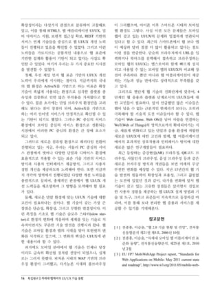확장성이라는 다섯가지 관점으로 분류하여 고찰해보           이 그러했으며, 아이폰 이후 스마트폰 시대의 모바일
았고, 이를 통해 HTML5, 웹 애플리케이션 UI/UX, 멀   웹 환경도 그렇다. 사실 이런 모든 문제들은 모바일
티 디바이스 지원, 보편적 접근성 확보, REST 기반의      웹이 갖고 있는 UI/UX의 문제와 밀접하게 연관되어
서비스 연계 기술들을 중심으로 웹 UI/UX 개선 노력       있다고 할 수 있다. 최근의 스마트폰에서 웹 보다 앱
들이 진행되고 있음을 확인할 수 있었다. 그리고 이런        이 예상과 달리 점점 더 많이 활용되고 있다는 점도
노력들을 가로지르는 공통적인 내용으로 웹 표준에           이런 점을 반증한다. 단순히 브라우저에서 URL을 입
기반한 설계와 활용이 기반이 되고 있다는 사실도 확         력하거나 북마크를 선택해서 접속하고 브라우징하는
인할 수 있었다. 여기서 우리는 두 가지 중요한 시사점       모바일 웹의 UI/UX는 앱스토어와 함께 빠르게 설치
을 발견할 수 있었다.                         되고 사용될 수 있는 모바일 앱의 UI/UX와 비교해 장
   첫째, 우선 제일 먼저 웹 표준 기반의 UI/UX 개선    점이 부족하다. 뿐만 아니라 웹 어플리케이션이 제공
노력이 우리에게 시사하는 점이다. 지금까지의 국내          하는 기능과 성능 면에서도 상대적으로 부족함을 갖
의 웹 환경은 ActiveX를 기반으로 하는 비표준 확장      고 있다.
기술이 폭넓게 사용되는 환경으로 심각한 플랫폼 종           그러므로 현단계 웹 기술의 진화단계에 맞추어, 4
속성과 집중화로 인한 많은 부작용을 가져왔다고 할          단계인 웹 응용과 플랫폼 단계로서의 UI/UX들에 대
수 있다. 물론 초기에는 단일 브라우저 환경만을 고려        한 고민들이 필요하다. 앞서 언급했던 많은 이슈들은
해도 된다는 점이 장점이 되어, ActiveX를 기반으로      웹이 넘을 수 없는 근본적인 한계라기 보다는, 오히려
하는 여러 인터넷 서비스가 안정적으로 확산될 수 있         극복해야 할 기술적 도전 이슈들이라 할 수 있다. 웹
는 기반이 되기도 했었다. 그러나 PC 중심의 서비스        기술이 Web Game, Web OS를 넘어 사물을 연결하는
환경에서 모바일 중심의 서비스 환경으로 전환되는           WoT(Web of Things)의 영역으로까지 확대되어가는 지
시점에서 이러한 PC 중심의 환경은 큰 장애 요소가         금, 새롭게 변화되고 있는 단말과 응용 환경에 적합한
되고 있다.                               새로운 UI/UX에 대한 고민과 함께, 웹 어플리케이션
   그러므로 새로운 컴퓨팅 환경으로 패러다임 전환이        에서의 효과적인 상호작용과 인터페이스 방식에 대한
진행되고 있는 지금, 우리는 서둘러 PC 중심의 서비        새로운 많은 연구개발들이 필요하다.
스 관점에서 벗어나 다양한 단말과 디바이스 환경에           최근 등장하는 증강현실(AR) 브라우징, QR코드 브
효율적으로 적용할 수 있는 표준 기술 기반의 서비스         라우징, 사물인식 브라우징, 음성 브라우징 등과 같은
방식과 사용자 인터페이스 제공방식, 그리고 사용자          새로운 브라우징 방식과 개념들을 보면 미래의 무궁
경험 개선을 제공하도록 노력해야 한다. 또한 지금까         무진한 변화를 예상할 수 있다. 지난 15년간의 웹 기
지 각각의 영역에서 진행되었던 다양한 개선 노력들을         술 발전의 원동력이 확장성과 포용성, 그리고 끊임없
총괄적으로 살피며, 총체적인 관점에서 웹 UI/UX 개       는 도전에 있었던 것과 같이, 다가올 변화에 앞서 웹
선 노력들을 재조명하며 그 방향을 모색해야 할 필요         기술이 갖고 있는 고유한 장점들은 살리면서 진일보
가 있다.                                한 사용자 경험을 제공하는 웹 UI/UX 설계 방법과 기
   둘째, 새로운 단말 환경에 맞는 UI/UX 기술에 대한    술 및 도구, 그리고 표준들이 지속적으로 등장하길 바
고민이 필요하다는 점이다. 웹 기술이 갖는 가장 큰         라며, 이를 통해 보다 편리한 웹 응용과 서비스를 제
장점은 단순성, 확장성, 그리고 무한한 연결성이다. 이       공할 수 있기를 기대해본다.
런 특징을 기초로 웹 기술은 슬로우 스타터(slow star-
ter)로 환경의 변화에 적응하며 세계를 잇는 기술로 지                             참고문헌
속적이면서도 꾸준한 기술 발전을 진행시켜 왔다. 웹
                                     [ 1 ] 전종홍, 이승윤, “웹 2.0 기술 현황 및 전망”, 전자통
기술은 모바일 환경과 앱의 시대을 맞아 또한번의 변
                                           신동향분석 제21권 제5호, 2006년 10월
화를 시작하고 있으며, 그 변화의 핵심은 UI/UX에 관
                                     [ 2 ] 전종홍, 이승윤, “차세대 모바일 웹 어플리케이션 표
한 내용이라 할 수 있다.                             준화 동향”, 전자통신동향분석, 제25권 제1호, 2010
   과거에도 모바일 분야에서 웹 기술은 언제나 당장              년 2월
이라도 급속히 확산될 것처럼 전망이 되었으나, 실제         [ 3 ] EU FP7 MobiWebApp Project report, “Standards for
로는 그러지 못했다. 피처폰 시대의 WAP 기반의 브라             Web Applications on Mobile: May 2011 current state
우징 환경이 그러했고, 다기능폰 시대의 풀브라우징                and roadmap”, http://www.w3.org/2011/05/mobile-web-


16 특집원고 차세대 웹에서의 UI/UX 기술 동향
 