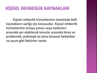 Kişisel rehberlik hizmetlerinin temelinde belli
kaynakların varlığı söz konusudur. Kişisel rehberlik
hizmetlerinin ortaya çıması veya nedenleri
arasında yer alabilecek konular arasında birey ve
problemlik, psikolojik iyi olma bireysel farklılıklar
ve uyum gibi faktörler vardır.
 