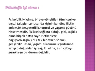 Psikolojik iyi olma, bireye yöneltilen tüm içsel ve
dışsal talepler sonucunda kişinin kendine ilişkin
anlam,önem,yeterlilik,kontrol ve yaşama gücünü
hissetmesidir. Fiziksel sağlıkta olduğu gibi, sağlıklı
olma birçok hatta sayısız etkenlere
bağlıyken,sağlıksızlık tek bir etken sonucu
gelişebilir. İnsan, yaşamı sürdürme içgüdüsüne
sahip olduğundan iyi sağlıklı olma, aşırı çabayı
gerektiren bir durum değildir.
 