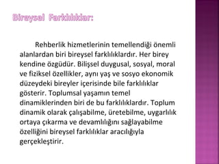 Rehberlik hizmetlerinin temellendiği önemli
alanlardan biri bireysel farklılıklardır. Her birey
kendine özgüdür. Bilişsel duygusal, sosyal, moral
ve fiziksel özellikler, aynı yaş ve sosyo ekonomik
düzeydeki bireyler içerisinde bile farklılıklar
gösterir. Toplumsal yaşamın temel
dinamiklerinden biri de bu farklılıklardır. Toplum
dinamik olarak çalışabilme, üretebilme, uygarlılık
ortaya çıkarma ve devamlılığını sağlayabilme
özelliğini bireysel farklılıklar aracılığıyla
gerçekleştirir.
 