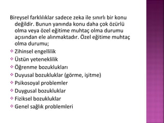 Bireysel farklılıklar sadece zeka ile sınırlı bir konu
değildir. Bunun yanında konu daha çok özürlü
olma veya özel eğitime muhtaç olma durumu
açısından ele alınmaktadır. Özel eğitime muhtaç
olma durumu;
 Zihinsel engellilik
 Üstün yeteneklilik
 Öğrenme bozuklukları
 Duyusal bozukluklar (görme, işitme)
 Psikosoyal problemler
 Duygusal bozukluklar
 Fiziksel bozukluklar
 Genel sağlık problemleri
 