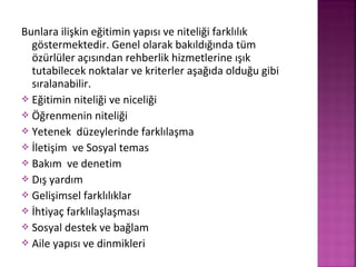 Bunlara ilişkin eğitimin yapısı ve niteliği farklılık
göstermektedir. Genel olarak bakıldığında tüm
özürlüler açısından rehberlik hizmetlerine ışık
tutabilecek noktalar ve kriterler aşağıda olduğu gibi
sıralanabilir.
 Eğitimin niteliği ve niceliği
 Öğrenmenin niteliği
 Yetenek düzeylerinde farklılaşma
 İletişim ve Sosyal temas
 Bakım ve denetim
 Dış yardım
 Gelişimsel farklılıklar
 İhtiyaç farklılaşlaşması
 Sosyal destek ve bağlam
 Aile yapısı ve dinmikleri
 